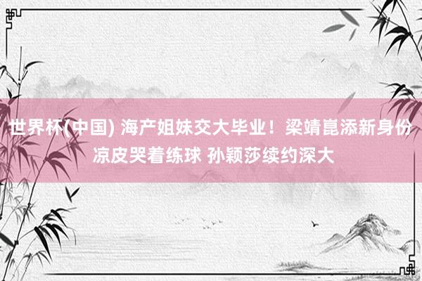 世界杯(中国) 海产姐妹交大毕业！梁靖崑添新身份 凉皮哭着练球 孙颖莎续约深大