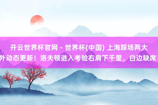 开云世界杯官网 - 世界杯(中国) 上海踩场两大外动态更新！洛夫顿进入考验右肩下千里，白边缺席！