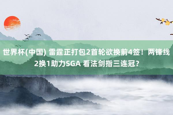 世界杯(中国) 雷霆正打包2首轮欲换前4签！两锋线2换1助力SGA 看法剑指三连冠？