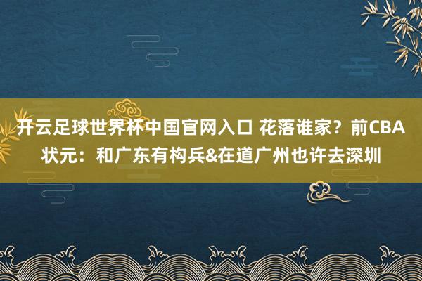 开云足球世界杯中国官网入口 花落谁家？前CBA状元：和广东有构兵&在道广州也许去深圳