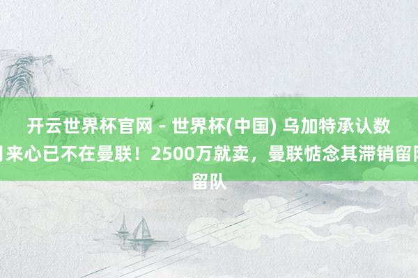 开云世界杯官网 - 世界杯(中国) 乌加特承认数月来心已不在曼联！2500万就卖，曼联惦念其滞销留队