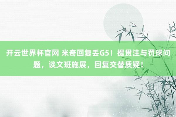 开云世界杯官网 米奇回复丢G5！提贯注与罚球问题，谈文班施展，回复交替质疑！