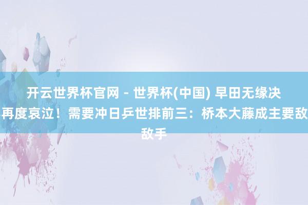 开云世界杯官网 - 世界杯(中国) 早田无缘决赛再度哀泣！需要冲日乒世排前三：桥本大藤成主要敌手