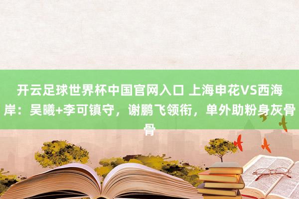 开云足球世界杯中国官网入口 上海申花VS西海岸：吴曦+李可镇守，谢鹏飞领衔，单外助粉身灰骨