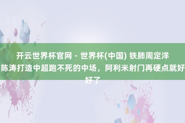 开云世界杯官网 - 世界杯(中国) 铁肺周定洋！陈涛打造中超跑不死的中场，阿利米射门再硬点就好了