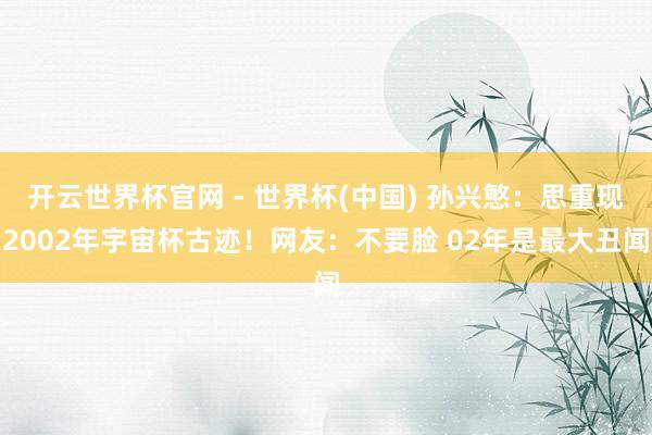 开云世界杯官网 - 世界杯(中国) 孙兴慜：思重现2002年宇宙杯古迹！网友：不要脸 02年是最大丑闻