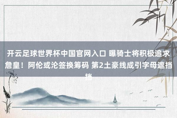开云足球世界杯中国官网入口 曝骑士将积极追求詹皇！阿伦或沦签换筹码 第2土豪线成引字母遮挡