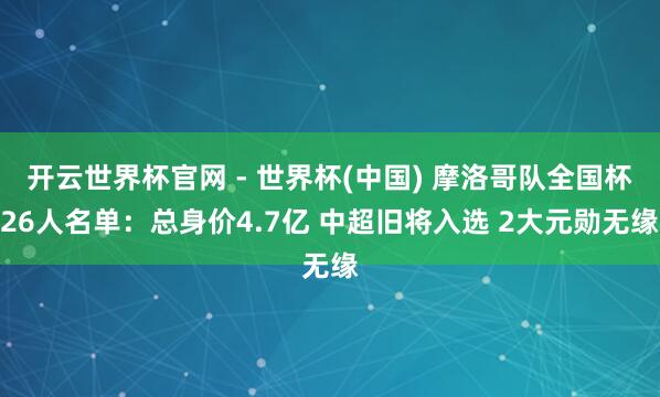开云世界杯官网 - 世界杯(中国) 摩洛哥队全国杯26人名单：总身价4.7亿 中超旧将入选 2大元勋无缘