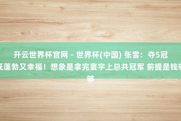 开云世界杯官网 - 世界杯(中国) 张雪：夺5冠既蓬勃又幸福！想象是拿完寰宇上总共冠军 前提是钱够