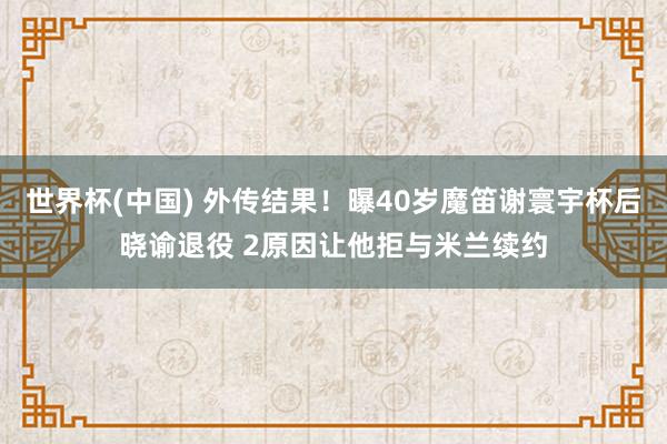 世界杯(中国) 外传结果！曝40岁魔笛谢寰宇杯后晓谕退役 2原因让他拒与米兰续约
