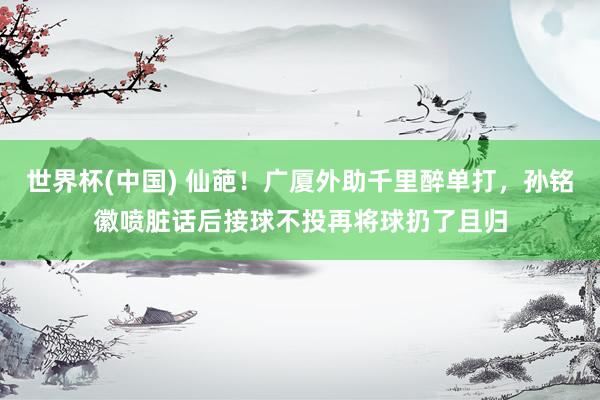 世界杯(中国) 仙葩！广厦外助千里醉单打，孙铭徽喷脏话后接球不投再将球扔了且归