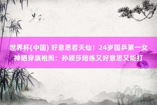 世界杯(中国) 好意思若天仙！24岁国乒第一女神晒穿旗袍照：孙颖莎陪练又好意思又能打