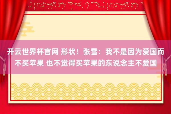 开云世界杯官网 形状！张雪：我不是因为爱国而不买苹果 也不觉得买苹果的东说念主不爱国