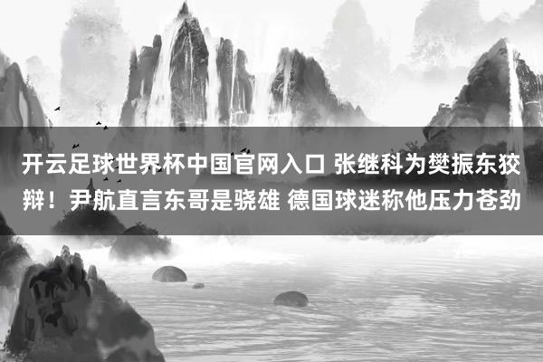 开云足球世界杯中国官网入口 张继科为樊振东狡辩！尹航直言东哥是骁雄 德国球迷称他压力苍劲