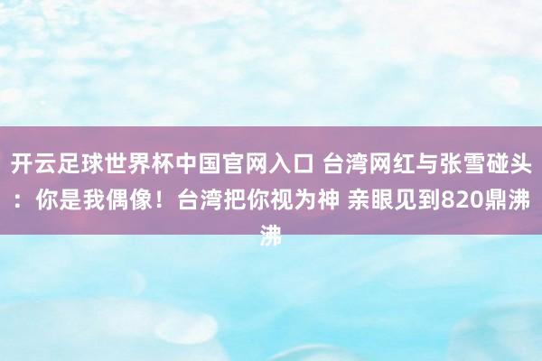 开云足球世界杯中国官网入口 台湾网红与张雪碰头：你是我偶像！台湾把你视为神 亲眼见到820鼎沸