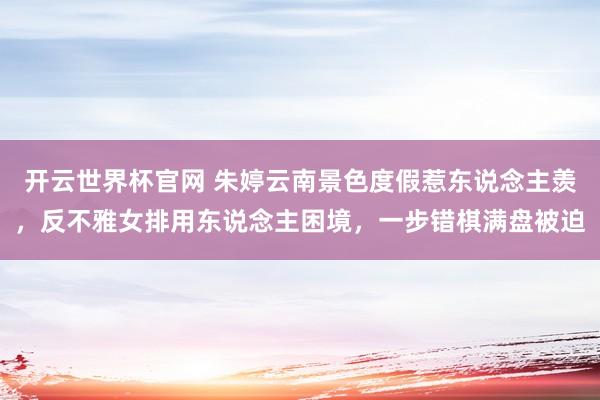 开云世界杯官网 朱婷云南景色度假惹东说念主羡，反不雅女排用东说念主困境，一步错棋满盘被迫