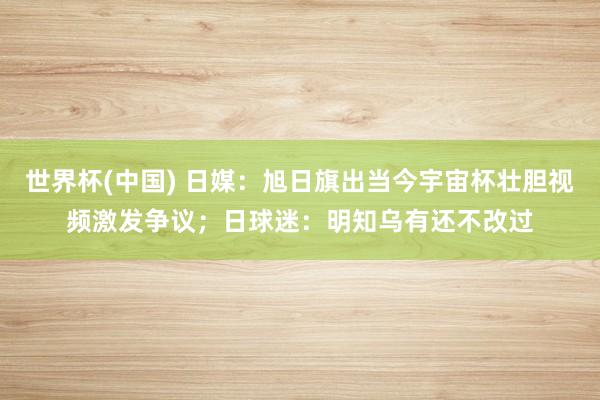世界杯(中国) 日媒：旭日旗出当今宇宙杯壮胆视频激发争议；日球迷：明知乌有还不改过