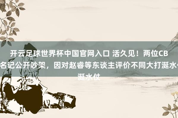 开云足球世界杯中国官网入口 活久见！两位CBA名记公开吵架，因对赵睿等东谈主评价不同大打涎水仗