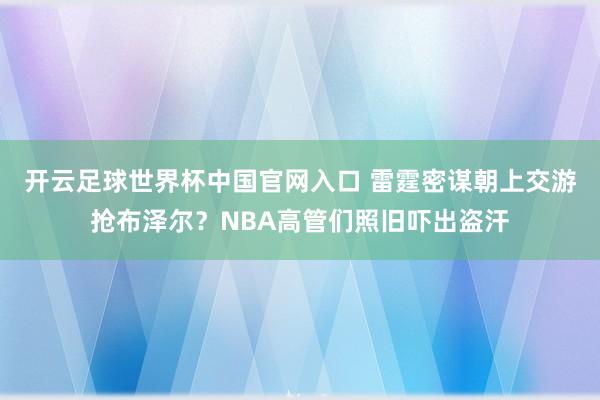 开云足球世界杯中国官网入口 雷霆密谋朝上交游抢布泽尔？NBA高管们照旧吓出盗汗