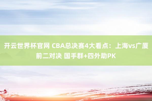 开云世界杯官网 CBA总决赛4大看点：上海vs广厦前二对决 国手群+四外助PK