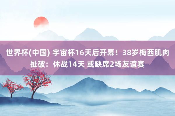 世界杯(中国) 宇宙杯16天后开幕！38岁梅西肌肉扯破：休战14天 或缺席2场友谊赛