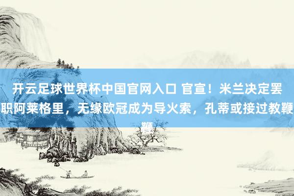 开云足球世界杯中国官网入口 官宣！米兰决定罢职阿莱格里，无缘欧冠成为导火索，孔蒂或接过教鞭