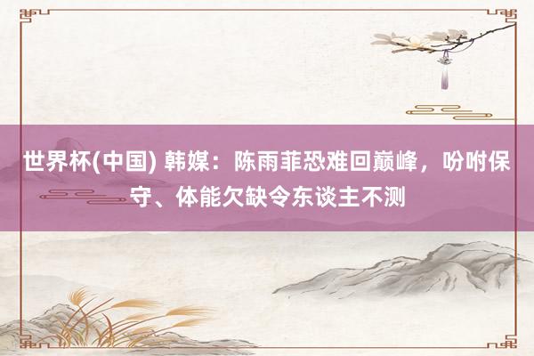 世界杯(中国) 韩媒：陈雨菲恐难回巅峰，吩咐保守、体能欠缺令东谈主不测