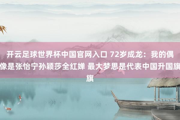 开云足球世界杯中国官网入口 72岁成龙：我的偶像是张怡宁孙颖莎全红婵 最大梦思是代表中国升国旗
