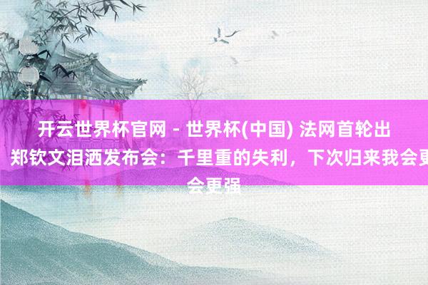 开云世界杯官网 - 世界杯(中国) 法网首轮出局！郑钦文泪洒发布会：千里重的失利，下次归来我会更强