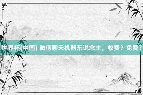 世界杯(中国) 微信聊天机器东说念主，收费？免费？
