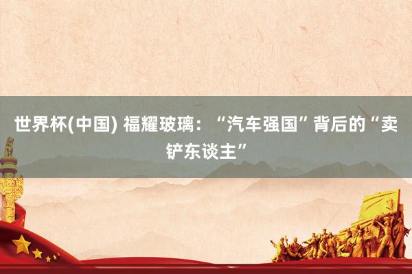 世界杯(中国) 福耀玻璃：“汽车强国”背后的“卖铲东谈主”