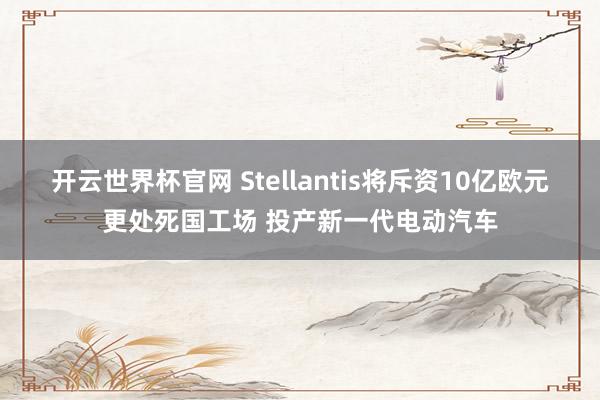 开云世界杯官网 Stellantis将斥资10亿欧元更处死国工场 投产新一代电动汽车