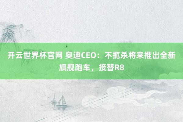 开云世界杯官网 奥迪CEO：不扼杀将来推出全新旗舰跑车，接替R8