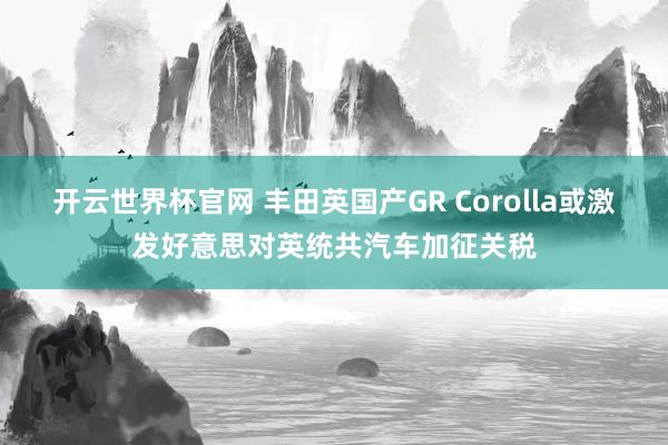 开云世界杯官网 丰田英国产GR Corolla或激发好意思对英统共汽车加征关税