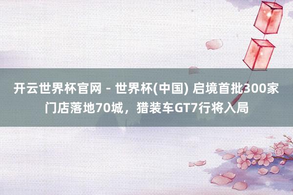 开云世界杯官网 - 世界杯(中国) 启境首批300家门店落地70城，猎装车GT7行将入局