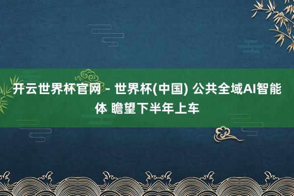 开云世界杯官网 - 世界杯(中国) 公共全域AI智能体 瞻望下半年上车