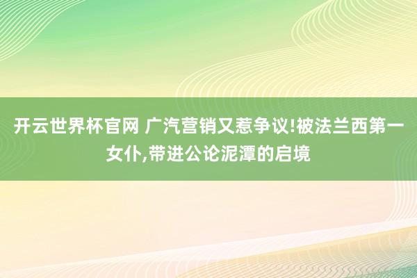 开云世界杯官网 广汽营销又惹争议!被法兰西第一女仆,带进公论泥潭的启境