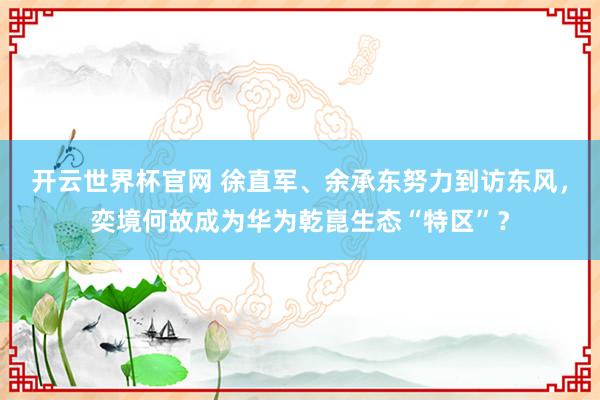 开云世界杯官网 徐直军、余承东努力到访东风，奕境何故成为华为乾崑生态“特区”？