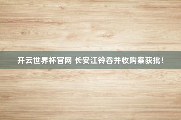 开云世界杯官网 长安江铃吞并收购案获批！