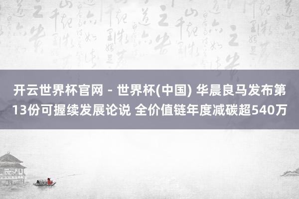 开云世界杯官网 - 世界杯(中国) 华晨良马发布第13份可握续发展论说 全价值链年度减碳超540万