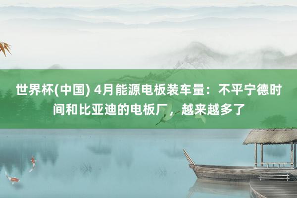 世界杯(中国) 4月能源电板装车量：不平宁德时间和比亚迪的电板厂，越来越多了