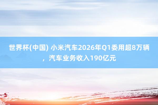 世界杯(中国) 小米汽车2026年Q1委用超8万辆，汽车业务收入190亿元