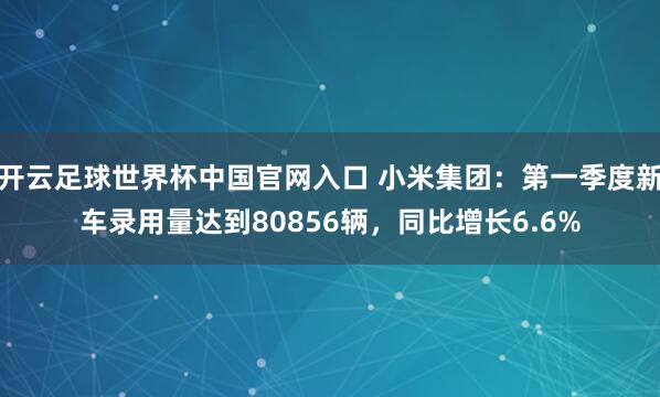 开云足球世界杯中国官网入口 小米集团：第一季度新车录用量达到80856辆，同比增长6.6%