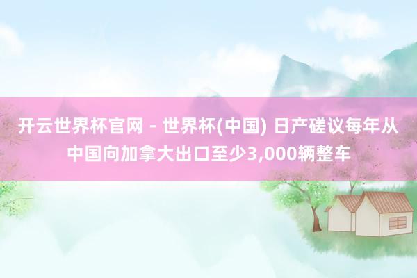 开云世界杯官网 - 世界杯(中国) 日产磋议每年从中国向加拿大出口至少3,000辆整车