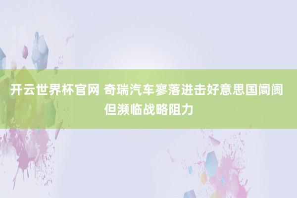 开云世界杯官网 奇瑞汽车寥落进击好意思国阛阓 但濒临战略阻力