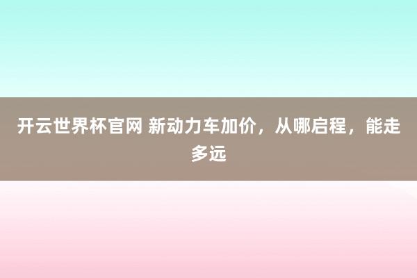 开云世界杯官网 新动力车加价，从哪启程，能走多远