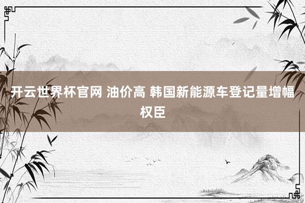 开云世界杯官网 油价高 韩国新能源车登记量增幅权臣