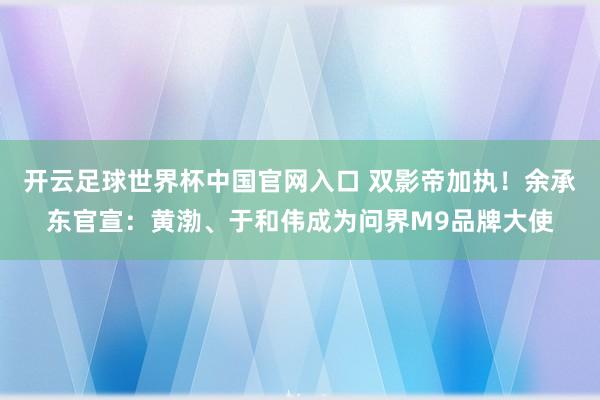 开云足球世界杯中国官网入口 双影帝加执！余承东官宣：黄渤、于和伟成为问界M9品牌大使