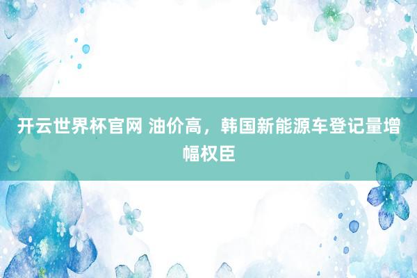 开云世界杯官网 油价高，韩国新能源车登记量增幅权臣