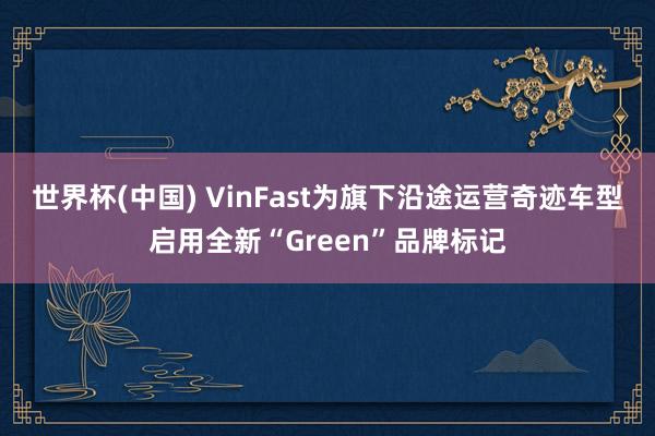 世界杯(中国) VinFast为旗下沿途运营奇迹车型启用全新“Green”品牌标记